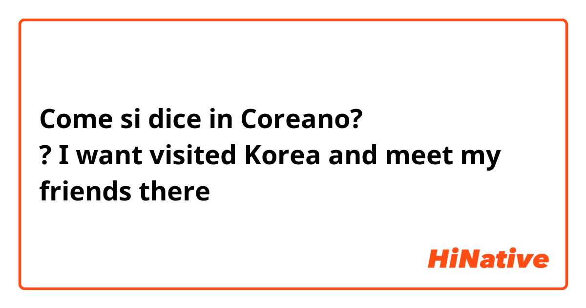 Come si dice in Coreano? 한국말 어떻게 말해요 ? I want visited Korea and meet my friends there 