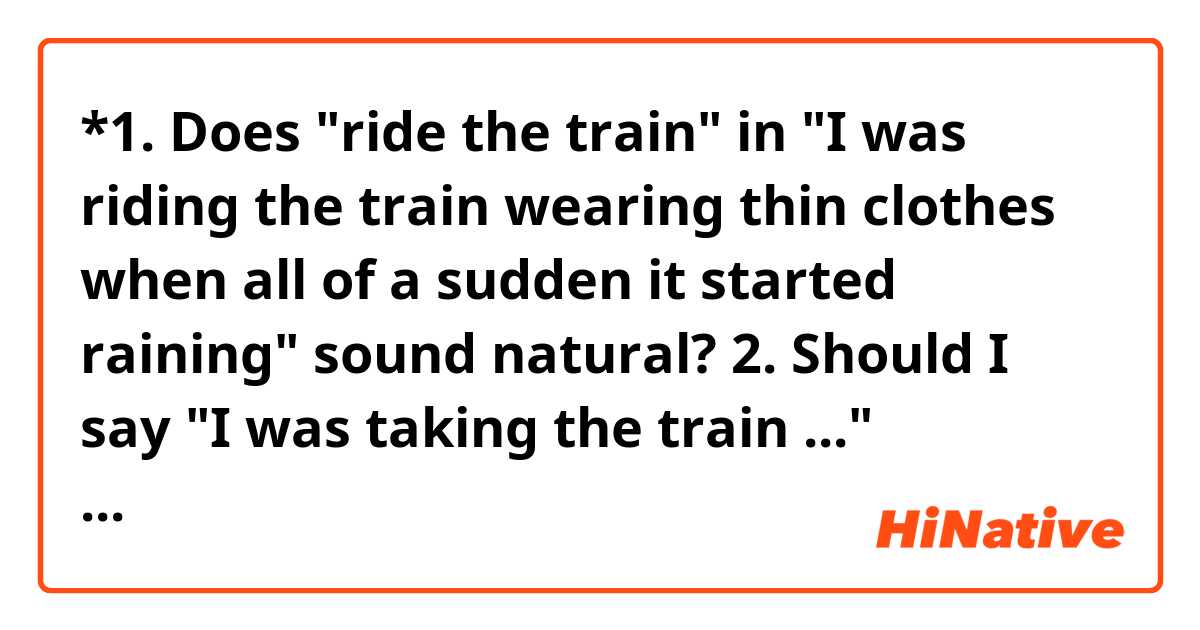*1. Does "ride the train" in "I was riding the train wearing thin clothes when all of a sudden it started raining" sound natural?

2. Should I say "I was taking the train ..." instead?