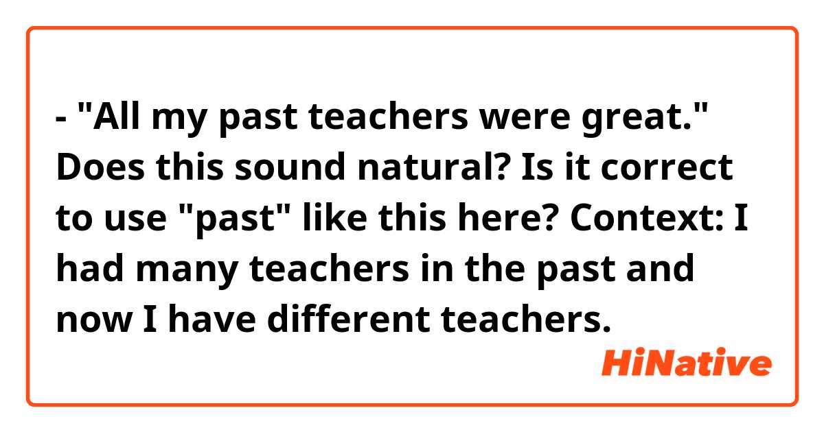 - "All my past teachers were great."

Does this sound natural? Is it correct to use "past" like this here?

Context: I had many teachers in the past and now I have different teachers.