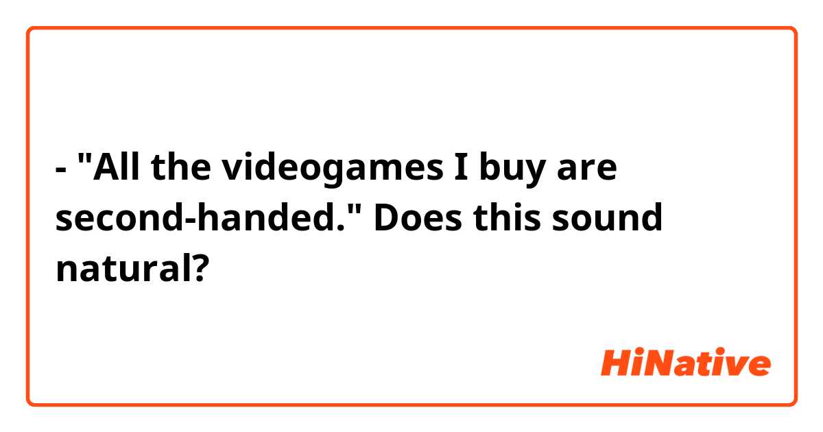 - "All the videogames I buy are second-handed."

Does this sound natural?