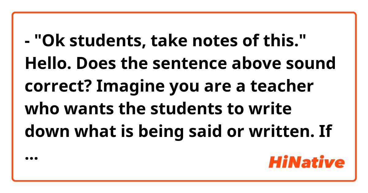 - "Ok students, take notes of this."

Hello. Does the sentence above sound correct? 
Imagine you are a teacher who wants the students to write down what is being said or written.
If it doesn't sound correct, what would you say?
