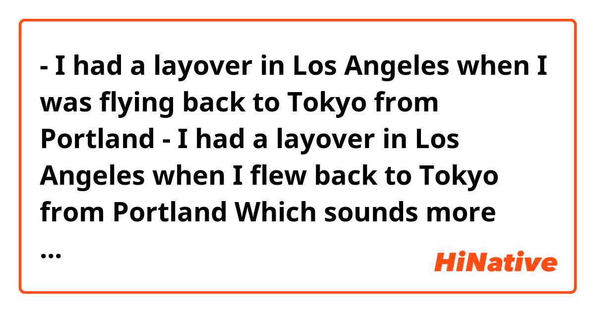 - I had a layover in Los Angeles when I was flying back to Tokyo from Portland
- I had a layover in Los Angeles when I flew back to Tokyo from Portland

Which sounds more natural?