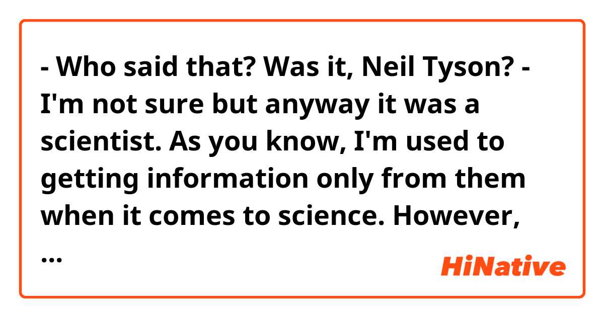 - Who said that? Was it, Neil Tyson?

- I'm not sure but anyway it was a scientist. As you know, I'm used to getting information only from them when it comes to science.

However, there is a journalist whom I could trust, I think.