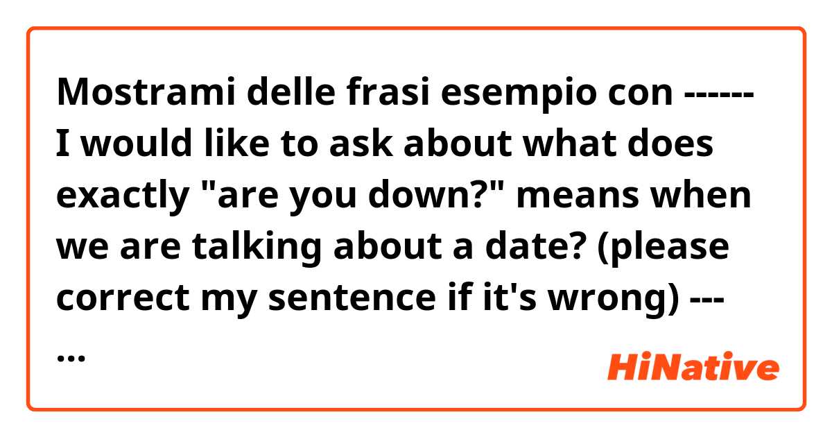 Mostrami delle frasi esempio con ------ I would like to ask about what does exactly "are you down?"  means when we are talking about a date? (please correct my sentence if it's wrong) --- thanks :).