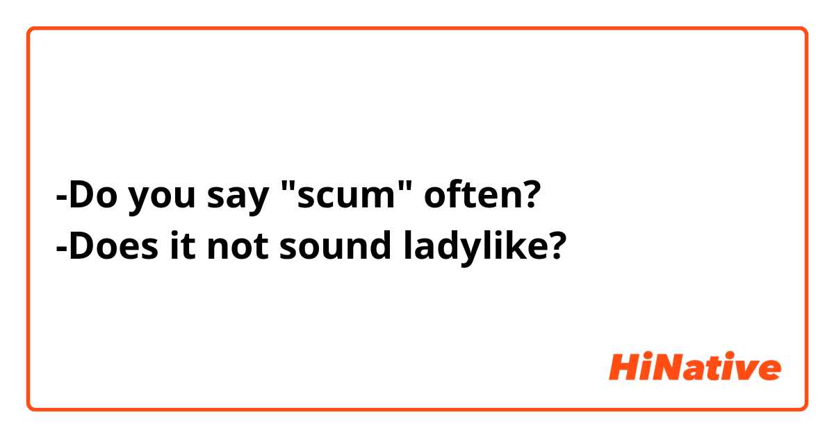 -Do you say "scum" often? 
-Does it not sound ladylike?