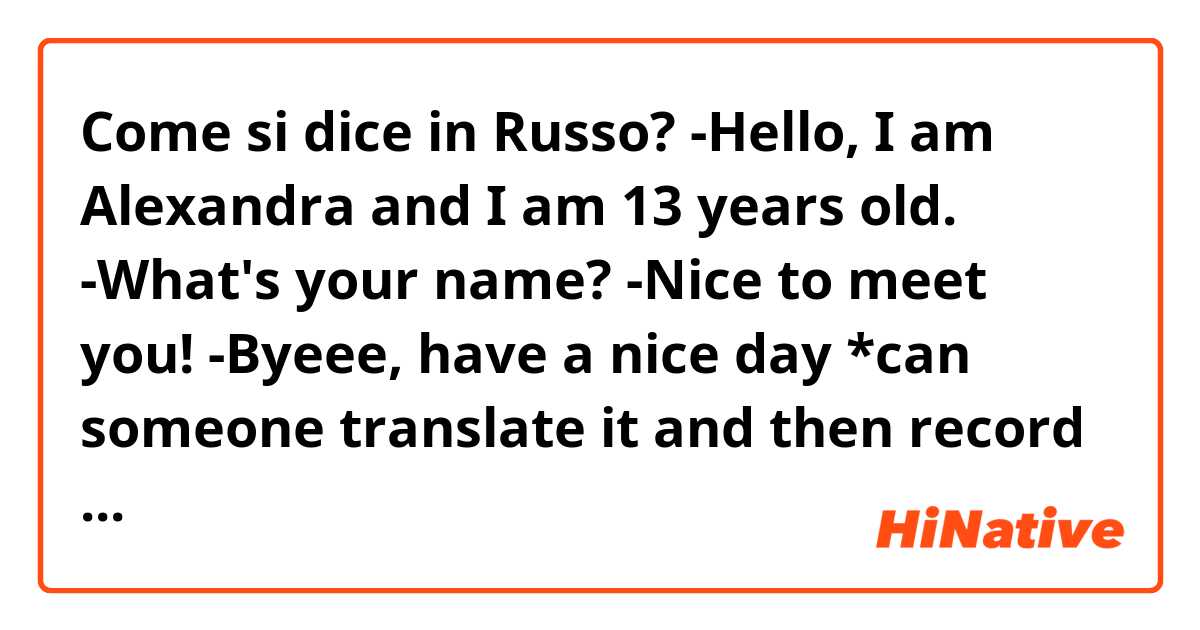 Come si dice in Russo? -Hello, I am Alexandra and I am 13 years old. 
-What's your name?
-Nice to meet you!
-Byeee, have a nice day 

*can someone translate it and then record how to pronounce it. Thank you, have a great day 
