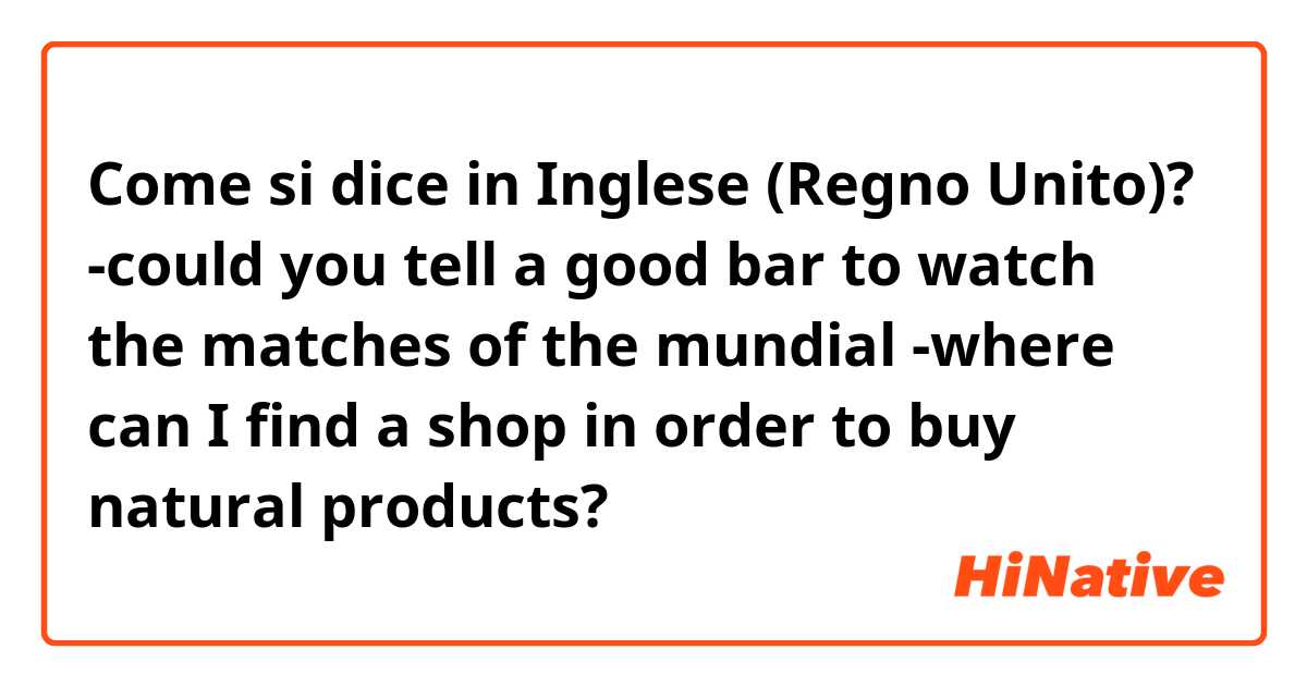 Come si dice in Inglese (Regno Unito)? -could you tell a good bar to watch the matches of the mundial
-where can I find a shop in order to buy natural products?