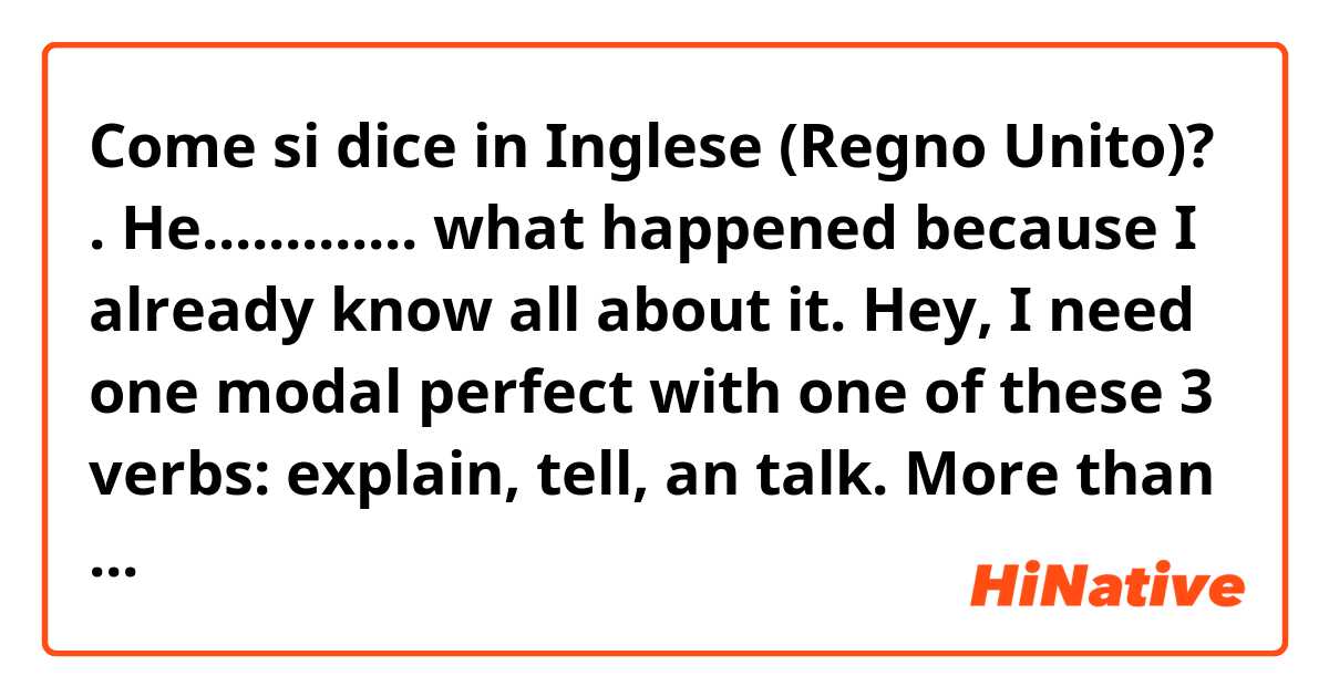Come si dice in Inglese (Regno Unito)? .
He............. what happened because I already know all about it.

Hey, I need one modal perfect with one of these 3 verbs: explain, tell, an talk. More than modal is psossible.