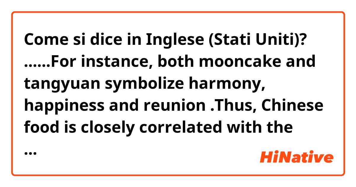 Come si dice in Inglese (Stati Uniti)? ......For instance, both mooncake and tangyuan symbolize harmony, happiness and reunion .Thus, Chinese food is closely correlated with the history and values. No wonder “A Bite of China” has achieved great success.