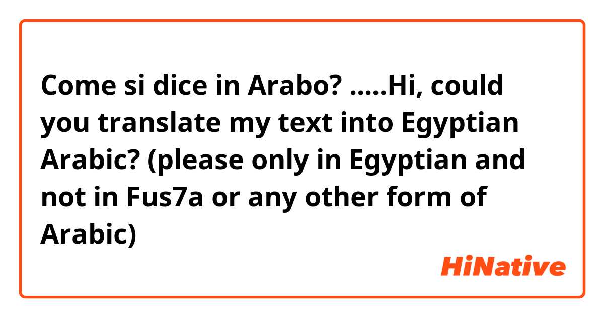 Come si dice in Arabo? .....Hi, could you translate my text into Egyptian Arabic? (please only in Egyptian and not in Fus7a or any other form of Arabic)