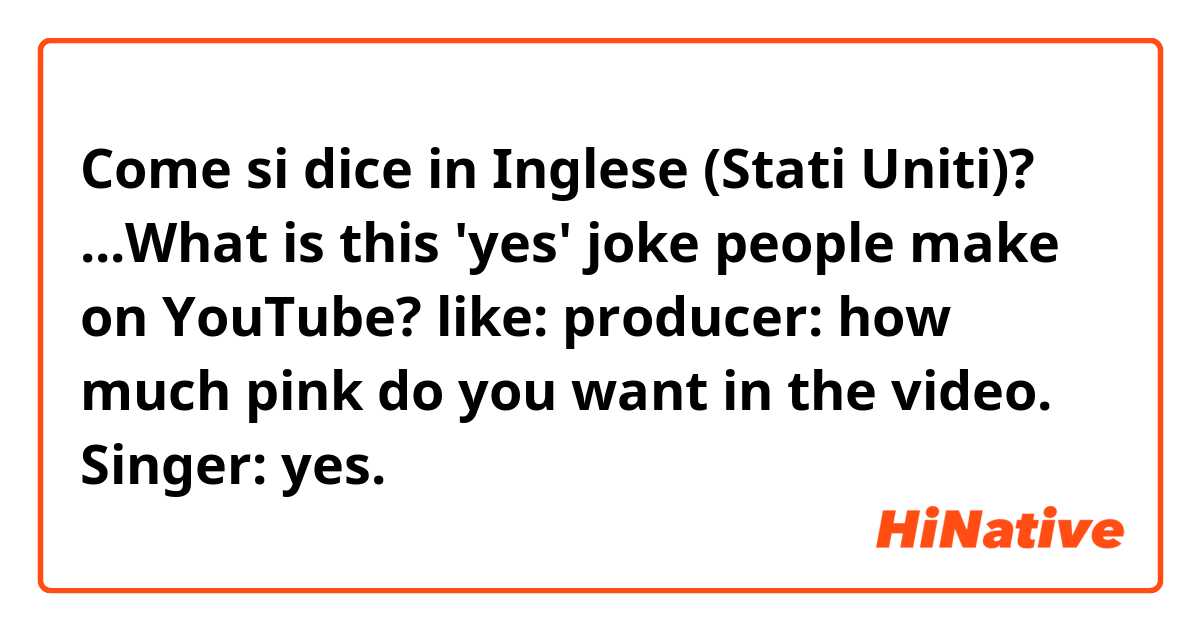 Come si dice in Inglese (Stati Uniti)? ...What is this 'yes' joke people make on YouTube?
 like:
producer: how much pink do you want in the video.
Singer: yes.