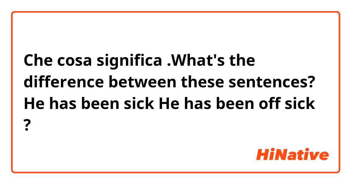 Che cosa significa .What's the difference between these sentences?

He has been sick
He has been off sick

?