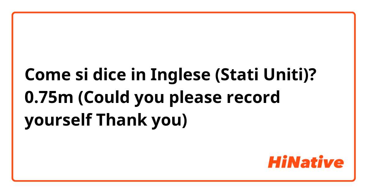 Come si dice in Inglese (Stati Uniti)? 0.75m (Could you please record yourself Thank you)
