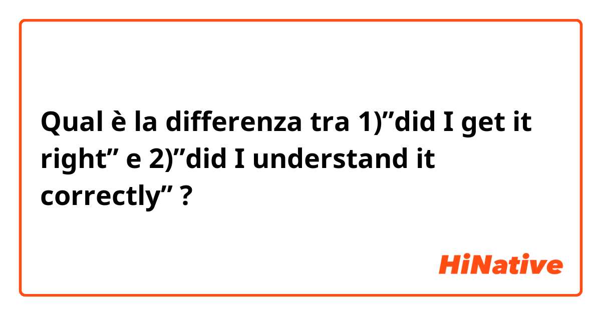 Qual è la differenza tra  1)”did I get it right” e 2)”did I understand it correctly” ?