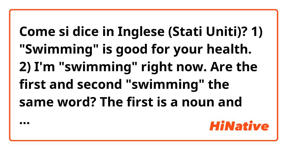Come si dice in Inglese (Stati Uniti)? 1) "Swimming" is good for your health.
2) I'm "swimming" right now.

Are the first and second "swimming" the same word? The first is a noun and the second a verb, but my question is: when you read or hear those words you feel them like just one?
