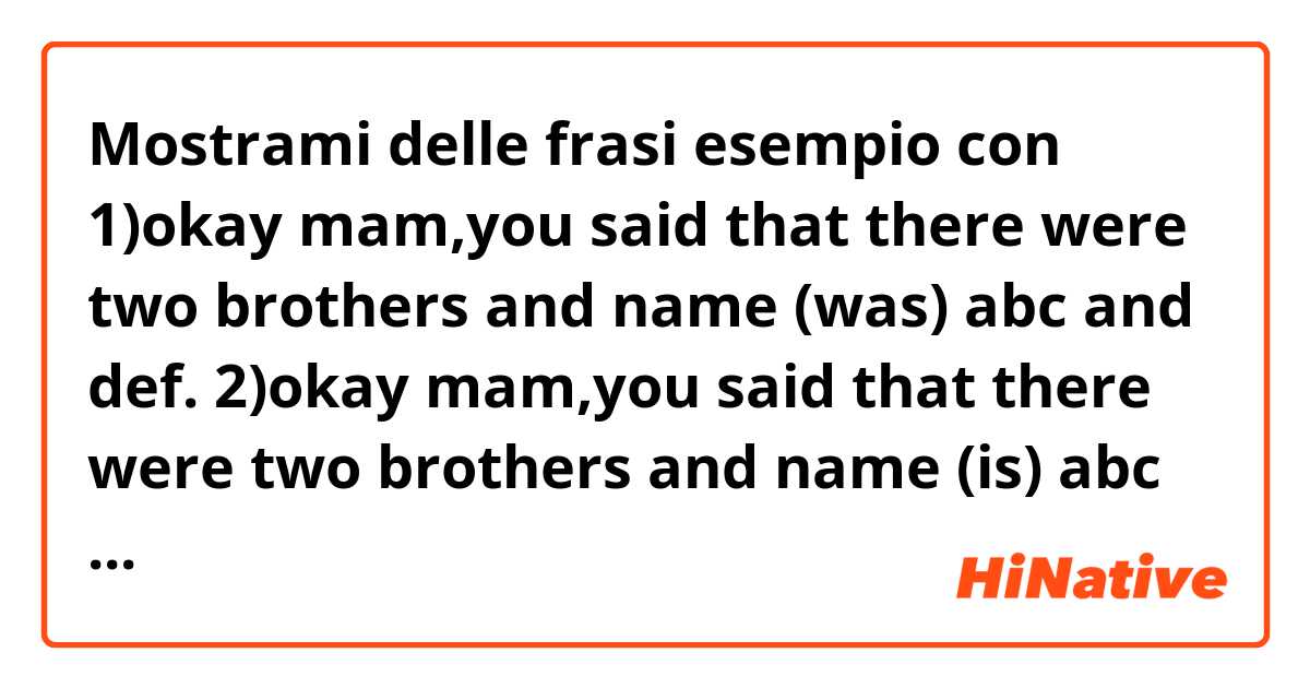 Mostrami delle frasi esempio con 1)okay mam,you said that there were two brothers and name (was) abc and def.

2)okay mam,you said that there were two brothers and name (is) abc and def.

is the number 2 wrong?.