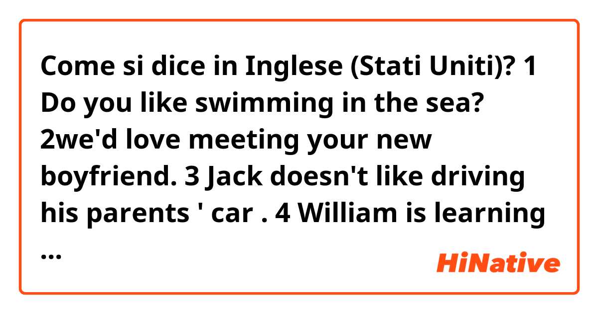Come si dice in Inglese (Stati Uniti)? 1 Do you like swimming in the sea?
2we'd love meeting your new boyfriend. 
3 Jack doesn't like driving his parents ' car .
4 William is learning to speak Japanese this year. 
5 my uncle offered talking us to the station. 
 are my sentences correct?