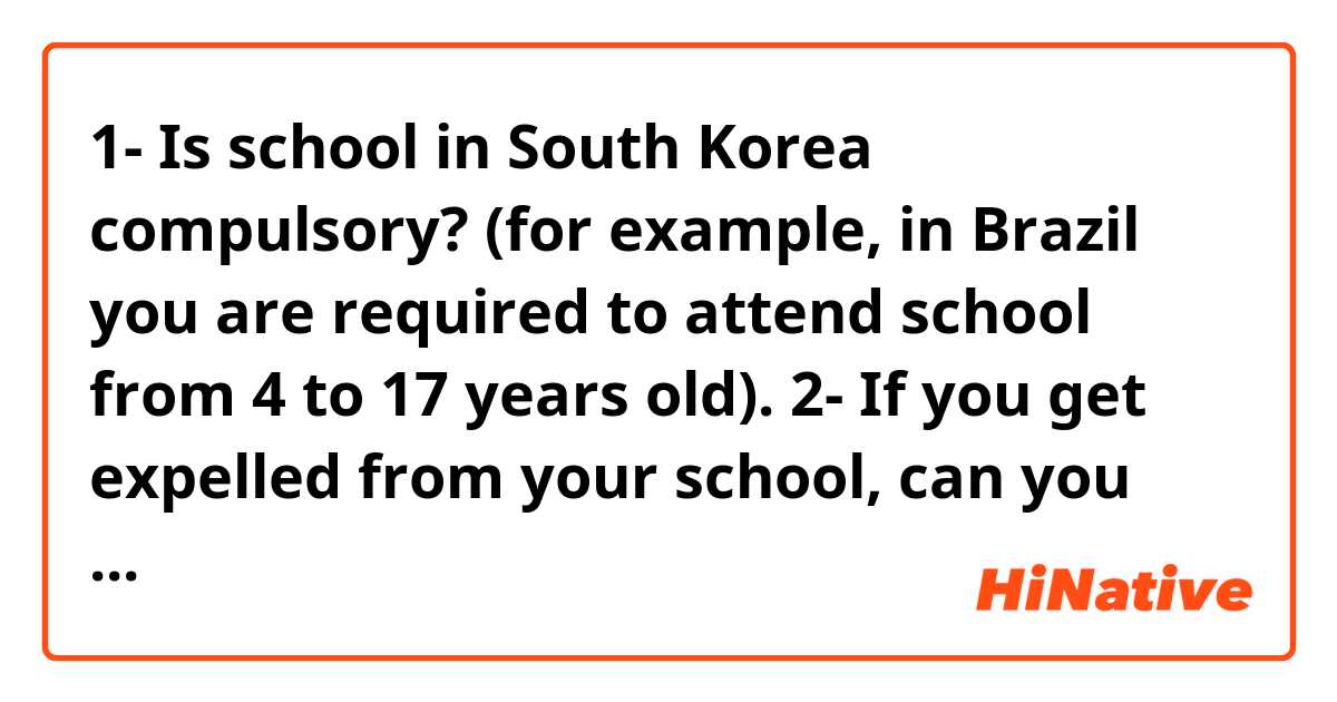 1- Is school in South Korea compulsory? (for example, in Brazil you are required to attend school from 4 to 17 years old).

2- If you get expelled from your school, can you still be transferred to another or you can't no longer attend any school?

3- In general, what are the schedule of elementary and high school? (how many hours do you spend inside the school)

4- How old do you enter high school and how old do you graduate?

5- Are extracurricular activities (art clubs, sports clubs, etc.) mandatory?

6- Are elementary, middle and college schools paid or is there some kind of school or college where you can study without paying tuition? (for example, in Brazil there are public schools/universities (you don't pay tuition) and private schools/universities (you pay tuition)