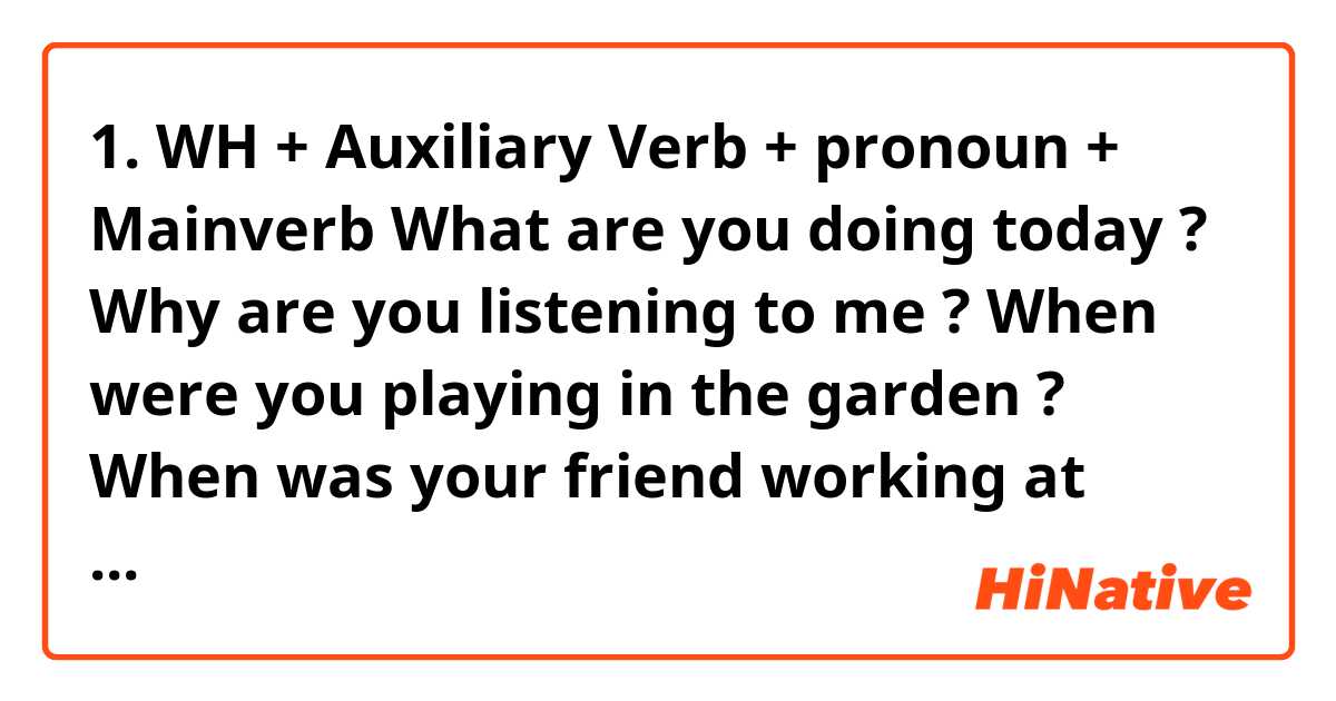 1.     WH + Auxiliary Verb + pronoun + Mainverb

What are you doing today ?

Why are you listening to me ?

When were you playing in the garden ?

When was your friend working at your home ?

 

  2.   WH  + Auxiliary Verb + possession pronoun  + Object

       When is your birthday ?

       What was your position ?

       What is his profession?

       When was her birthday?

       What was your company about ?

 

4. WH + Subject (noun) auxiliary Verb + pronoun +

       Which book are you buying?

       What company do you work for ?

       Which movie do you like to watch ?

       What transport do you use for company ?

       What sport did you play last week?

 

5. WH +  Auxiliary Verb + Subject + Main verb

       Why is the dog barking at me ?

       Why was the maid cleaning my room last night ?

       When is the Security(usually) open the gate ?

       Why is the presidentcoming to our office ?

       When will the school reopens?

 

 

3.   WH + Subject (noun) +Mainverb + Object

       Why the employees working for long time?

       When the president resigned the job?

       When the University  reopens after holiday ?

       What our MD spoke in the meeting ?

       Why (is) Mr charles  teaching history ?