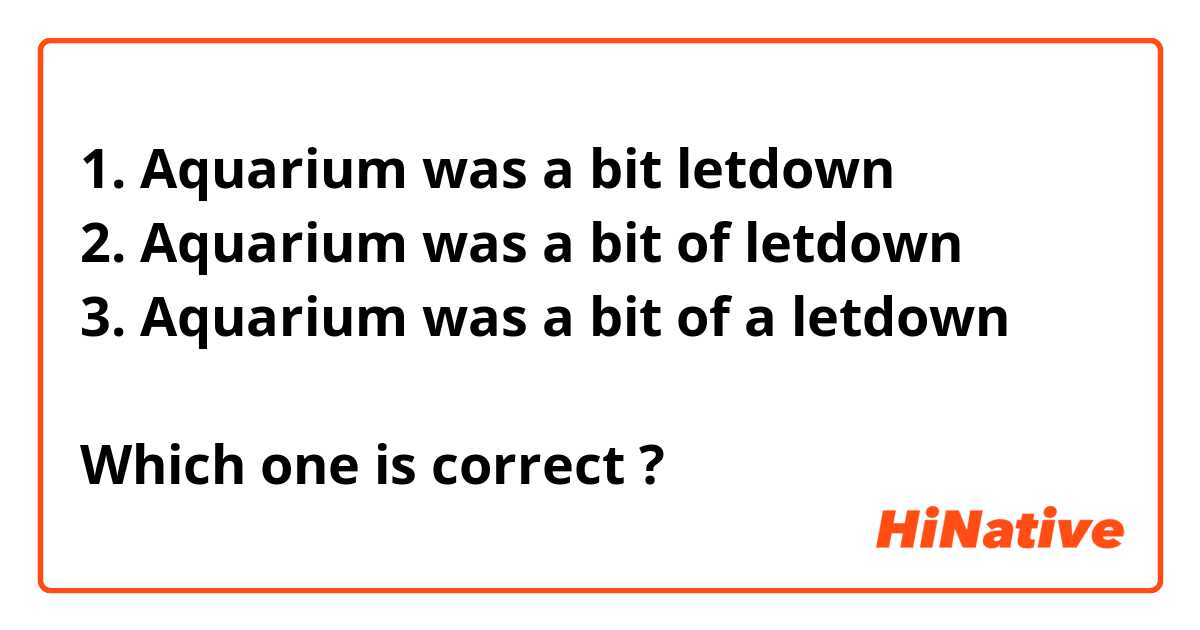 1. Aquarium was a bit letdown
2. Aquarium was a bit of letdown
3. Aquarium was a bit of a letdown

Which one is correct ?