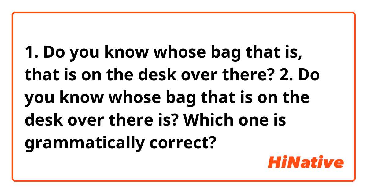 1. Do you know whose bag that is, that is on the desk over there?
2. Do you know whose bag that is on the desk over there is?
Which one is grammatically correct?
