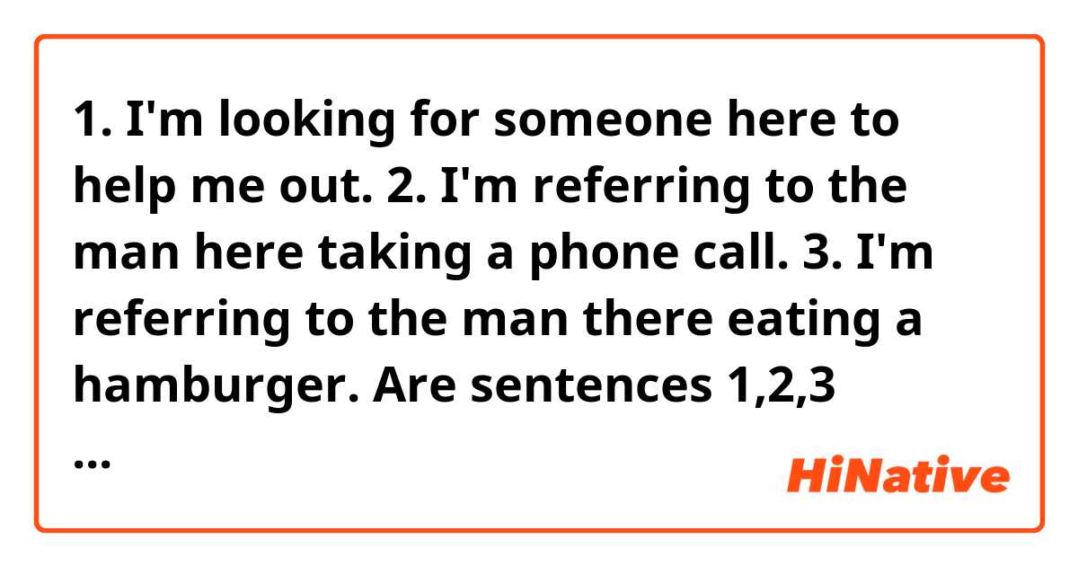 1. I'm looking for someone here to help me out.
2. I'm referring to the man here taking a phone call.
3. I'm referring to the man there eating a hamburger.

Are sentences 1,2,3 above all correct English?