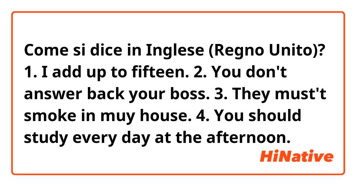 Come si dice in Inglese (Regno Unito)? 1. I add up to fifteen.
2. You don't answer back your boss.
3. They must't smoke in muy house.
4. You should study every day at the afternoon.