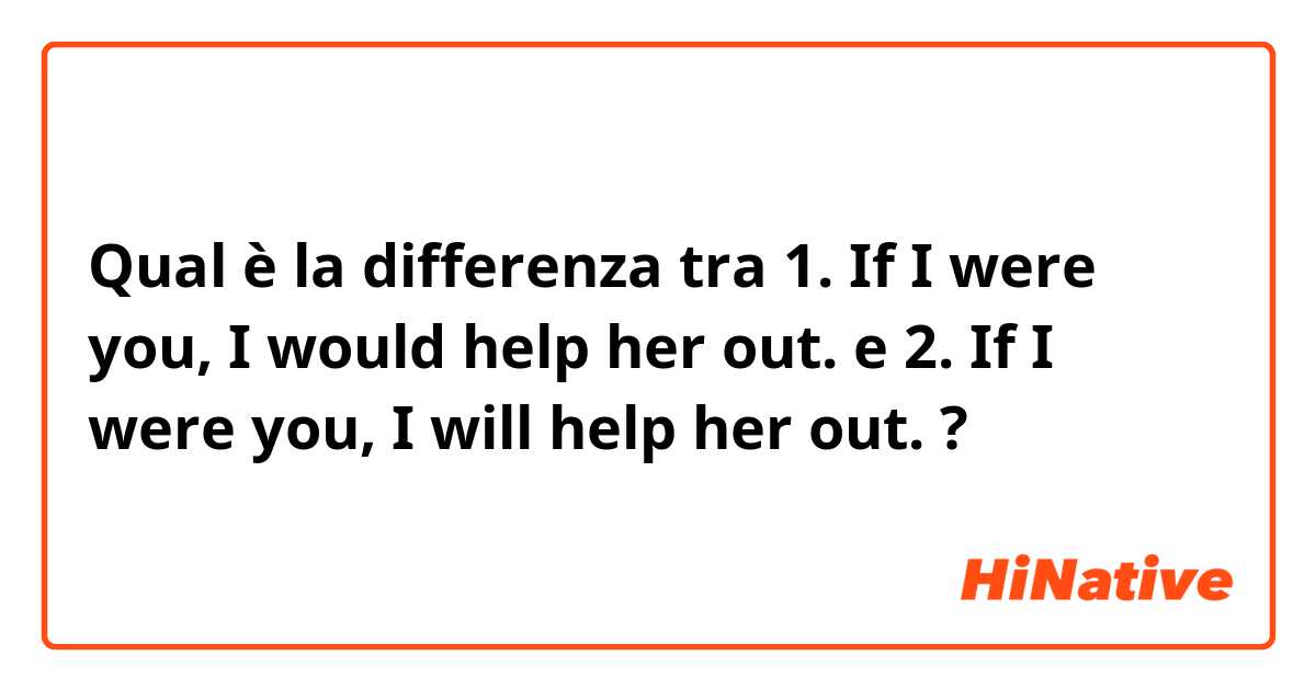 Qual è la differenza tra  1. If I were you, I would help her out. e 2. If I were you, I will help her out. ?