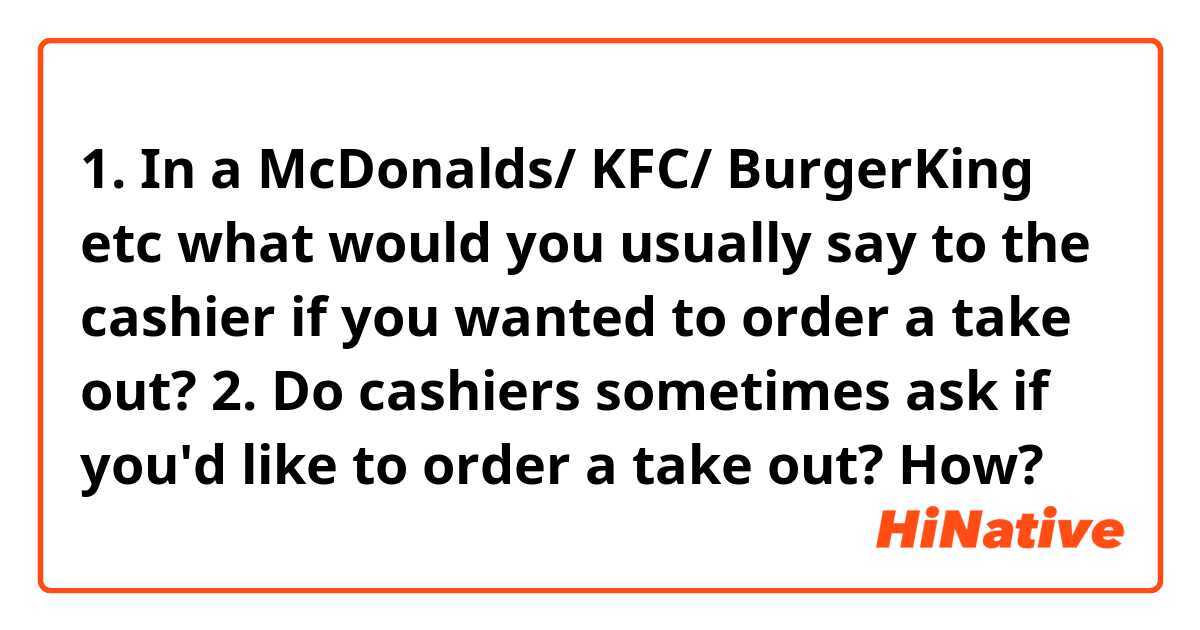  1. In a McDonalds/ KFC/ BurgerKing etc what would you usually say to the cashier if you wanted to order a take out?

2. Do cashiers sometimes ask if you'd like to order a take out? How? 
 