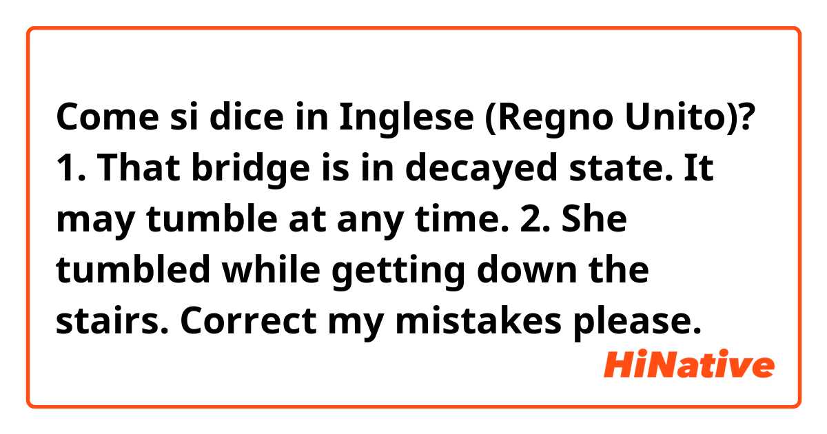 Come si dice in Inglese (Regno Unito)? 1. That bridge is in decayed state. It may tumble at any time.
2. She tumbled while getting down the stairs.
Correct my mistakes please.