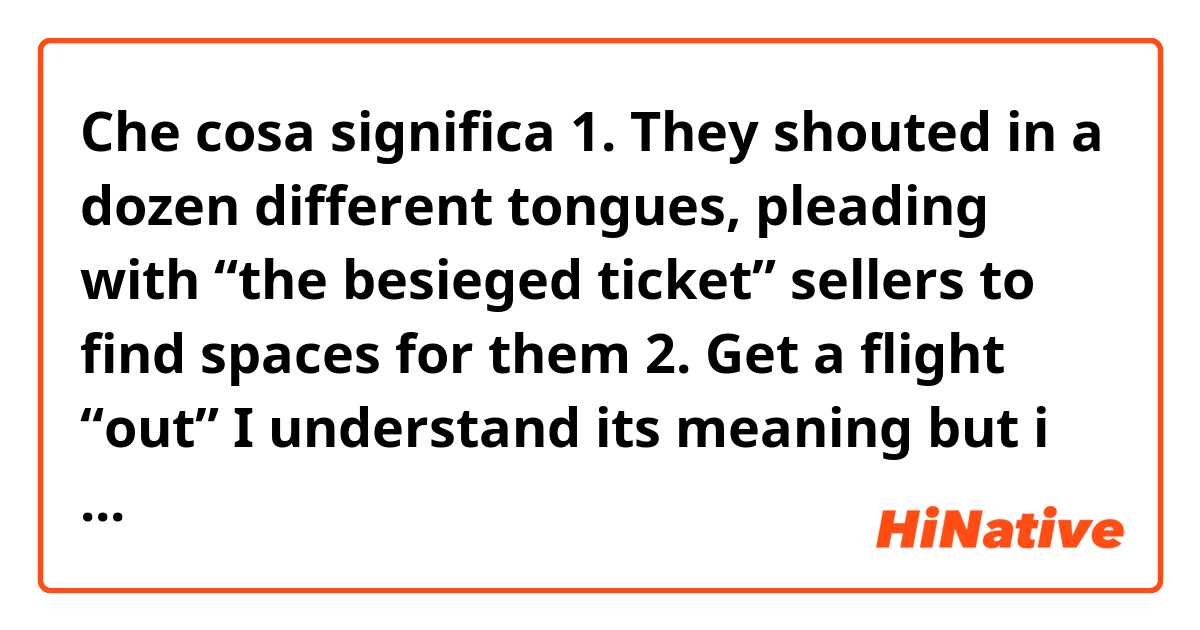 Che cosa significa 1. They shouted in a dozen different tongues, pleading with “the besieged ticket” sellers to find spaces for them
2. Get a flight “out”
I understand its meaning but i dont understand “besieged ticket” and “out” << nuance..why did it use this word in that??
