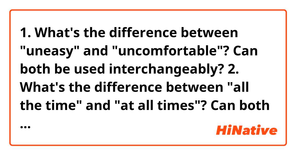 1. What's the difference between "uneasy" and "uncomfortable"? Can both be used interchangeably?

2. What's the difference between "all the time" and "at all times"? Can both be used interchangeably?