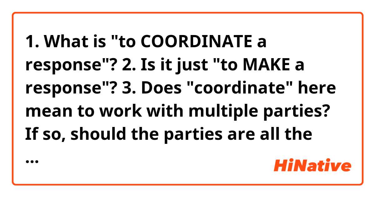 1. What is "to COORDINATE a response"?

2. Is it just "to MAKE a response"?

3. Does "coordinate" here mean to work with multiple parties? If so, should the parties are all the counterparts to the coordinator?

4. Say, America failed to coordinate a global response to the pandemic. 

What's it supposed to mean here? 

① America failed to cooperate with other countries (same level, America and others are all countries)

② America failed to make organizations inside the country work together to respond.(not the same level, below a country &so…it could also be UN? above a country)

③ the mix of the above two: same level & not same level

④ The sentence just means 

America didn't MAKE a global response. 

5. What if it's not "global"?

America failed to coordinate a response.

Would it make a difference? In terms of "cooperation", if "coordinate" has that meaning.