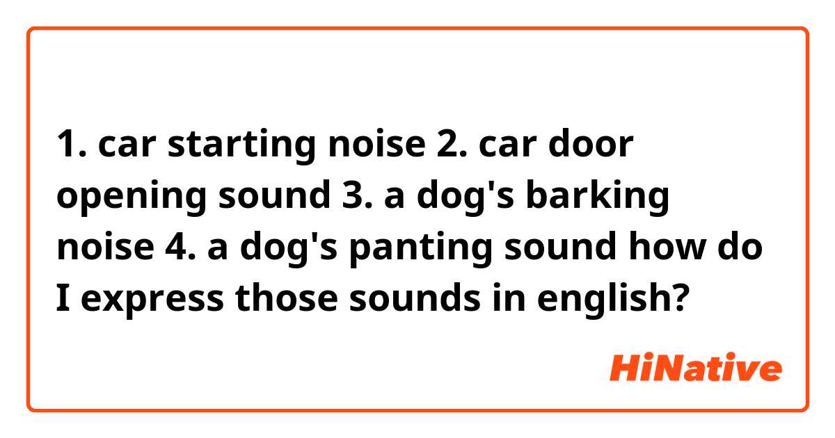 1. car starting noise
2. car door opening sound
3. a dog's barking noise
4. a dog's panting sound

how do I express those sounds in english?