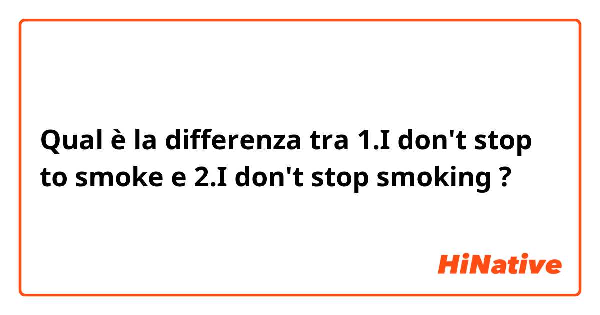 Qual è la differenza tra  1.I don't stop to smoke  e 2.I don't stop smoking ?