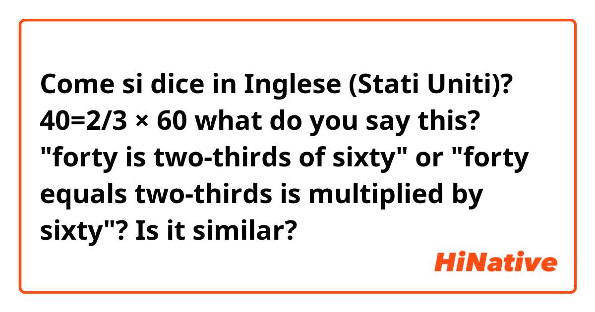 Come si dice in Inglese (Stati Uniti)? 40=2/3 × 60 
what do you say this? "forty is two-thirds of sixty" or "forty equals two-thirds is multiplied by sixty"? Is it  similar?