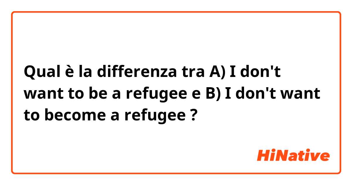 Qual è la differenza tra  A) I don't want to be a refugee e B) I don't want to become a refugee  ?