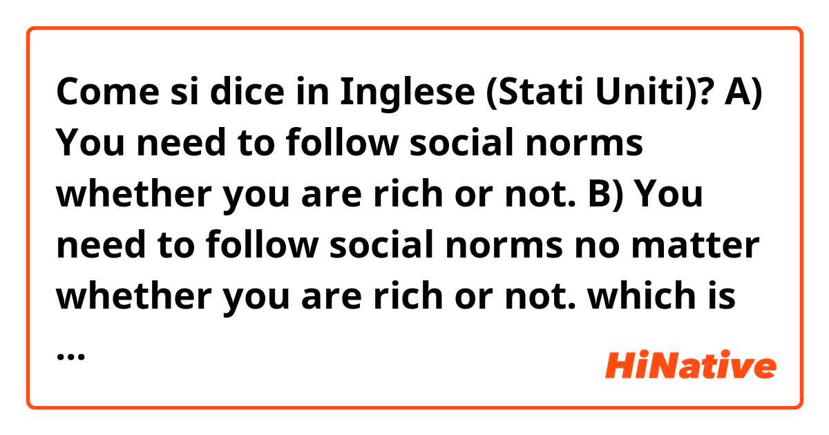 Come si dice in Inglese (Stati Uniti)? A) You need to follow social norms whether you are rich or not.

B) You need to follow social norms no matter whether you are rich or not.

which is right?