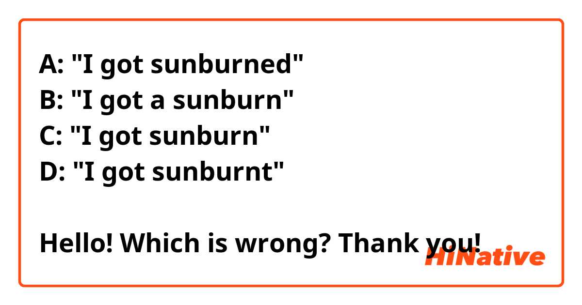 A: "I got sunburned"
B: "I got a sunburn"
C: "I got sunburn"
D: "I got sunburnt"

Hello! Which is wrong? Thank you!