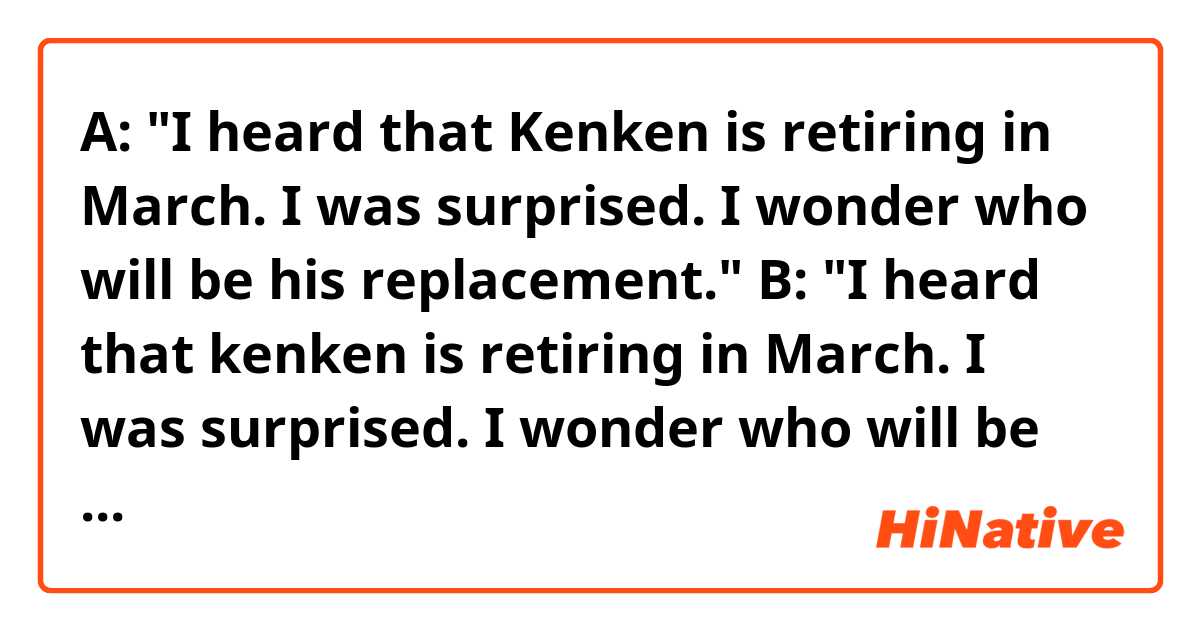 A: "I heard that Kenken is retiring in March. I was surprised. I wonder who will be his replacement."
B: "I heard that kenken is retiring in March. I was surprised. I wonder who will be his successor."

Hello! Do you think the sentences above sound natural? Thank you!