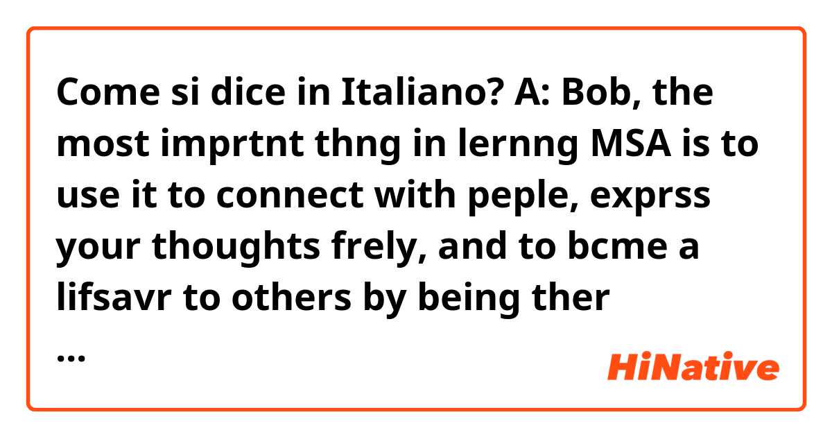 Come si dice in Italiano? A: Bob, the most imprtnt thng in lernng MSA is to use it to connect with peple, exprss your thoughts frely, and to bcme a lifsavr to others by being ther mouthpiece.
B: I'm hvng a hrd tme on PT. I hve to learn it to avoid being mocked or made fun of.

