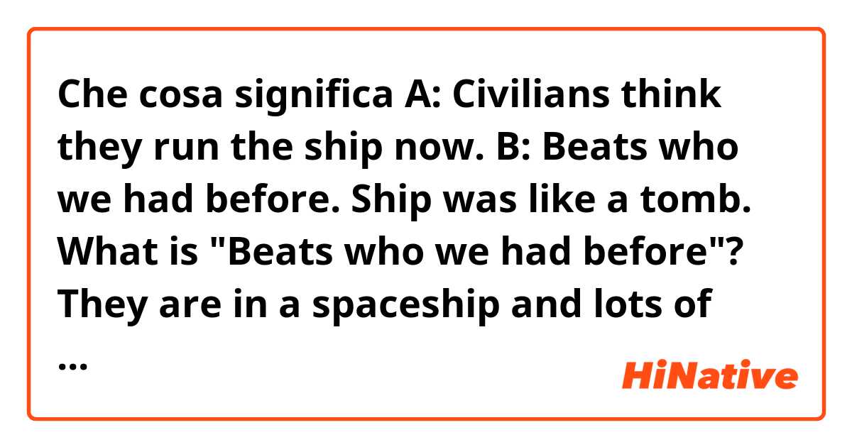 Che cosa significa A: Civilians think they run the ship now.
B: Beats who we had before. Ship was like a tomb.

What is "Beats who we had before"?😂

They are in a spaceship and lots of civilian refugees were onboard.?