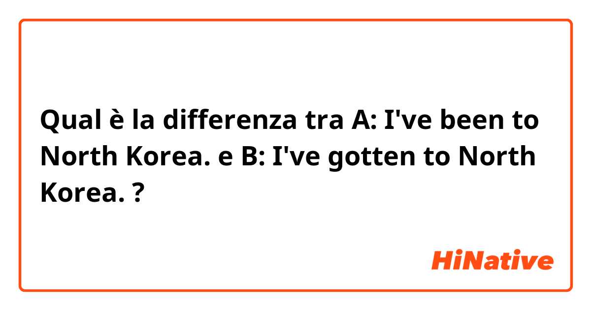 Qual è la differenza tra  A: I've been to North Korea. e B: I've gotten to North Korea. ?