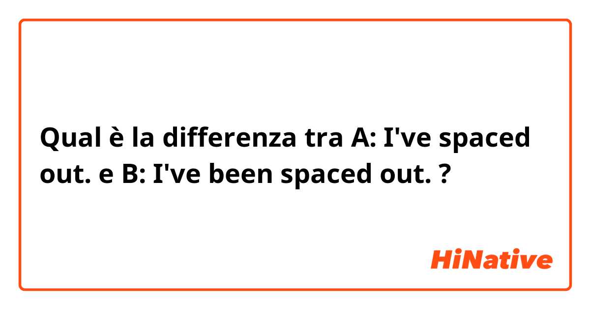 Qual è la differenza tra  A: I've spaced out. e B: I've been spaced out. ?