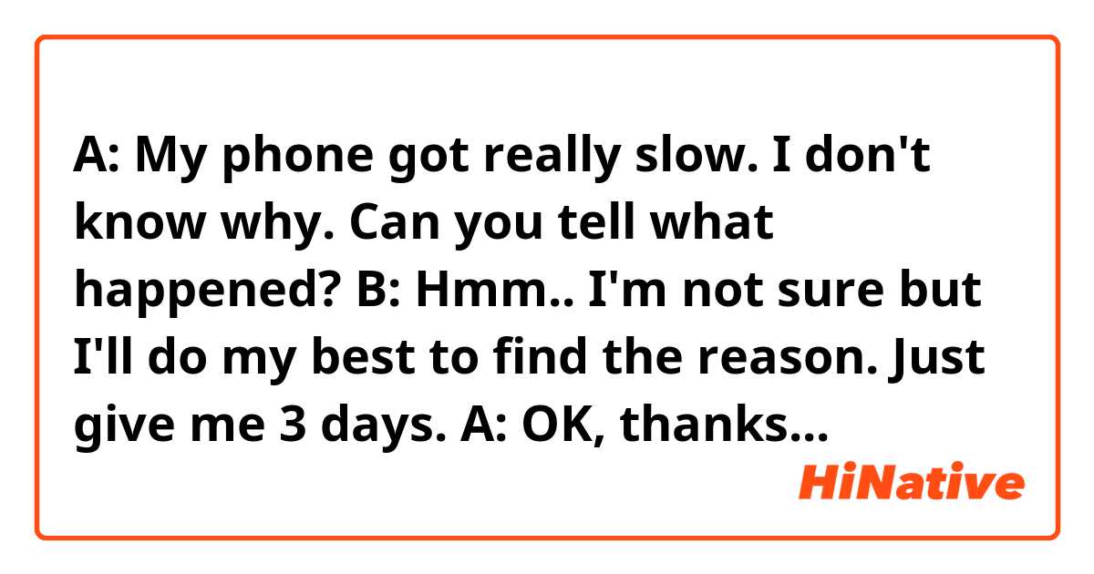 A: My  phone  got  really  slow. I  don't  know  why.  Can  you  tell  what  happened?
B: Hmm..  I'm  not  sure  but  I'll  do  my  best  to  find  the reason. Just give  me  3  days.
A: OK, thanks  a  lot.
*Does  this  sounds  natural? Feel  free  to  correct  me.*
