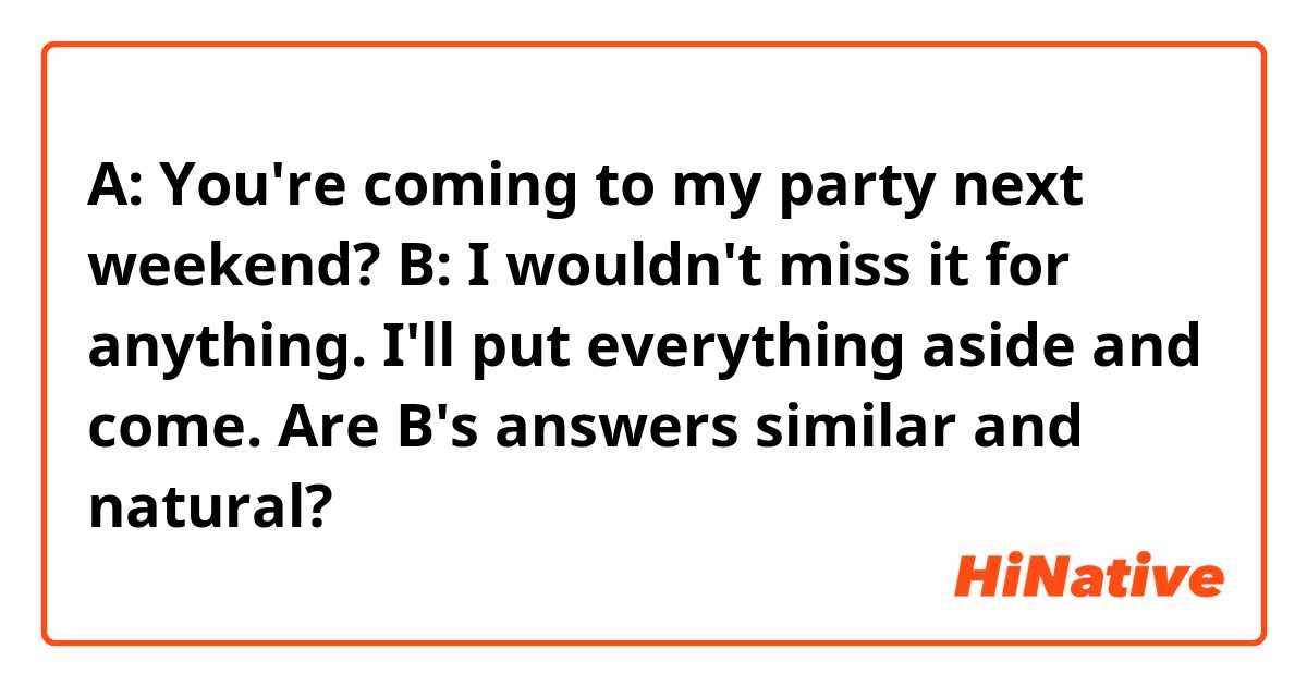 A: You're coming to my party next weekend?
B:
I wouldn't miss it for anything.
I'll put everything aside and come.

Are B's answers similar and natural?