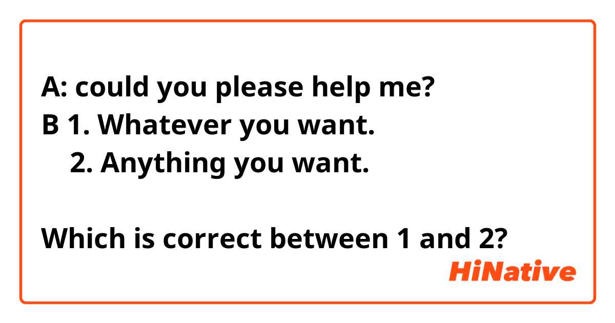 A: could you please help me?
B 1. Whatever you want.
    2. Anything you want.

Which is correct between 1 and 2?