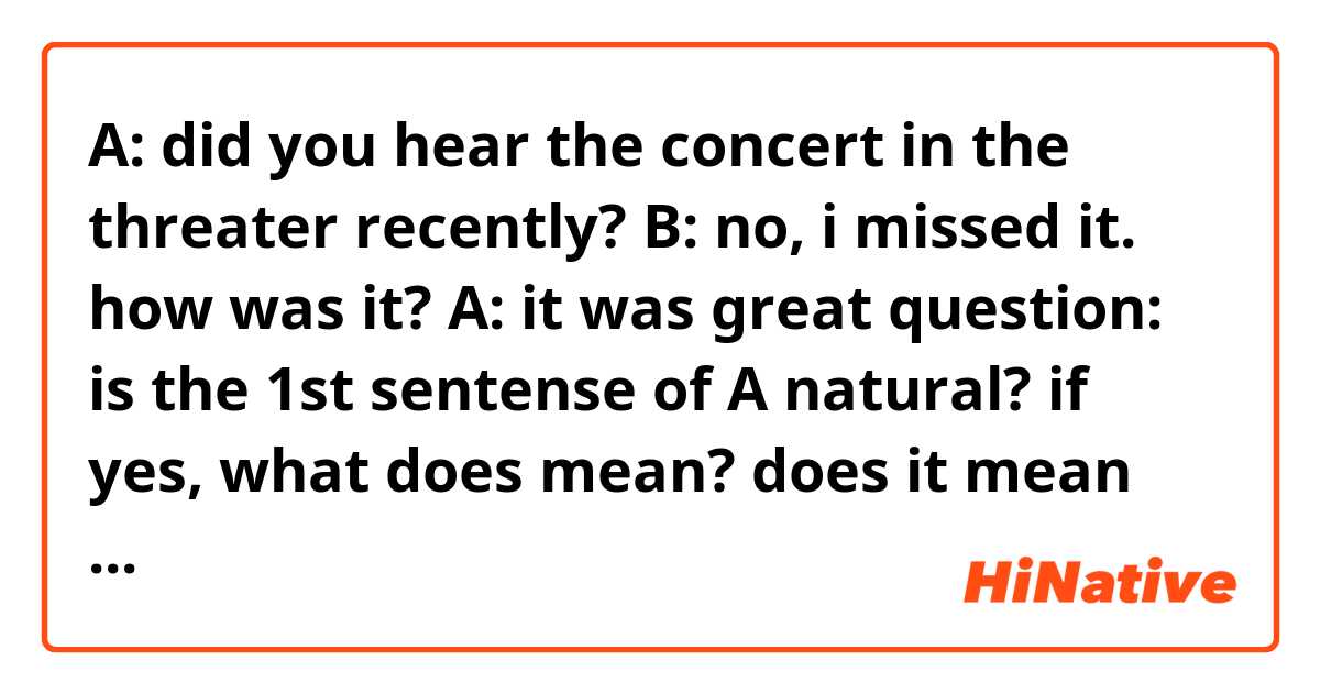 A: did you hear the concert in the threater recently?
B: no, i missed it. how was it?
A: it was great
question: is the 1st sentense of A natural? if yes, what does mean? does it mean "have you heard about the concert" or "did you go to the concert"?
if not, how should it be?
thank you very much