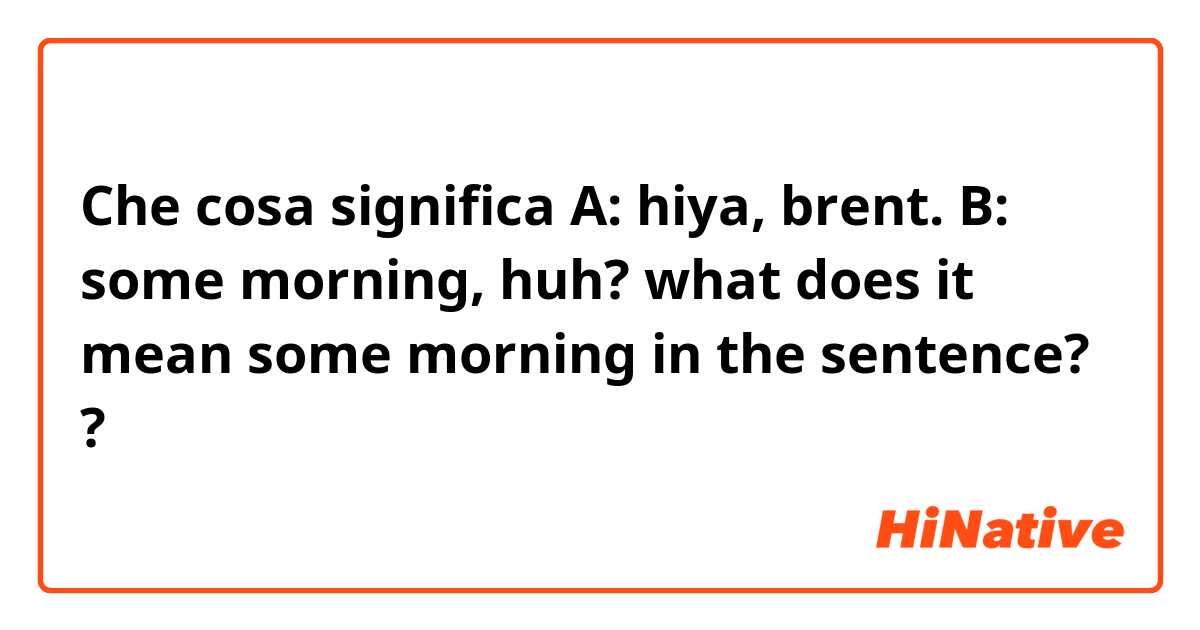 Che cosa significa A: hiya, brent.
B: some morning, huh?
what does it mean some morning in the sentence?
?