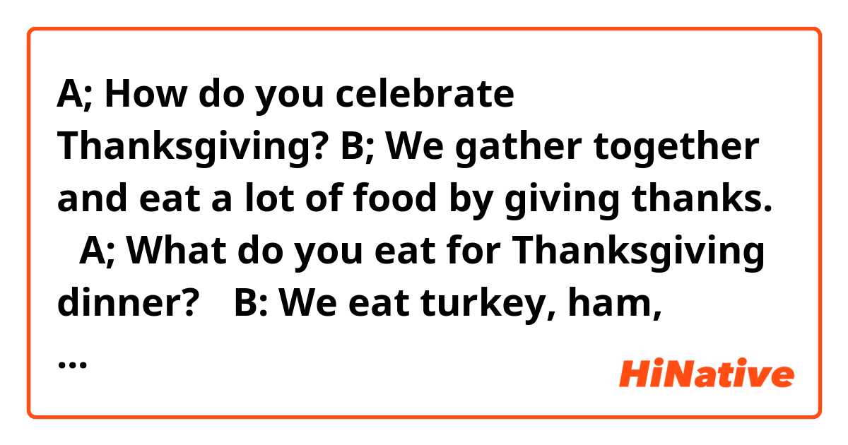 A; How do you celebrate Thanksgiving? 
B; We gather together and eat a lot of food by giving thanks.   
 A; What do you eat for Thanksgiving dinner?   
 B: We eat turkey, ham, stuffing, cranberry salad, mashed potatoes, and gravy. 
We eat pumpkin pie for dessert.   


Are they correct? Thank you. 